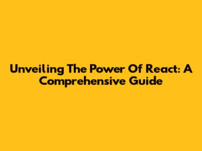 Unveiling The Power Of React: A Comprehensive Guide