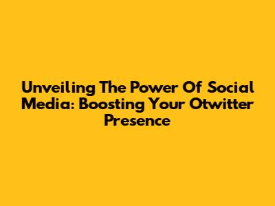 Unveiling The Power Of Social Media: Boosting Your Otwitter Presence