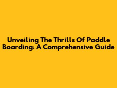 Unveiling The Thrills Of Paddle Boarding: A Comprehensive Guide