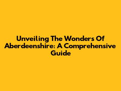 Unveiling The Wonders Of Aberdeenshire: A Comprehensive Guide