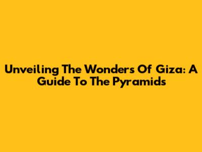 Unveiling The Wonders Of Giza: A Guide To The Pyramids