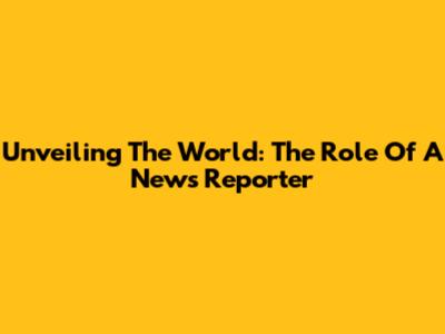 Unveiling The World: The Role Of A News Reporter
