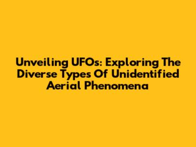 Unveiling UFOs: Exploring The Diverse Types Of Unidentified Aerial Phenomena