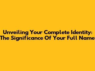 Unveiling Your Complete Identity: The Significance Of Your Full Name
