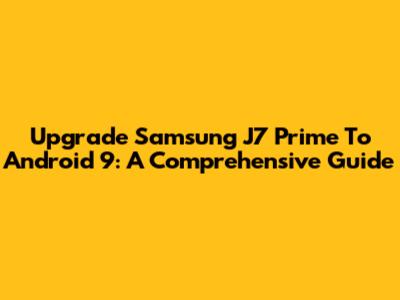 Upgrade Samsung J7 Prime To Android 9: A Comprehensive Guide