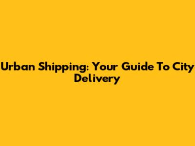 Urban Shipping: Your Guide To City Delivery