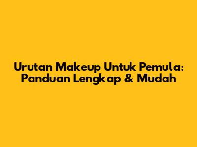 Urutan Makeup Untuk Pemula: Panduan Lengkap & Mudah
