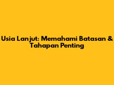 Usia Lanjut: Memahami Batasan & Tahapan Penting