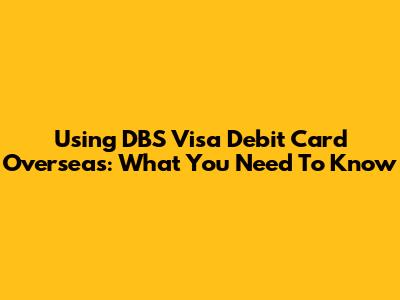 Using DBS Visa Debit Card Overseas: What You Need To Know