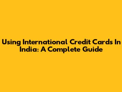 Using International Credit Cards In India: A Complete Guide