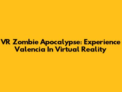 VR Zombie Apocalypse: Experience Valencia In Virtual Reality