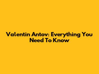 Valentin Antov: Everything You Need To Know
