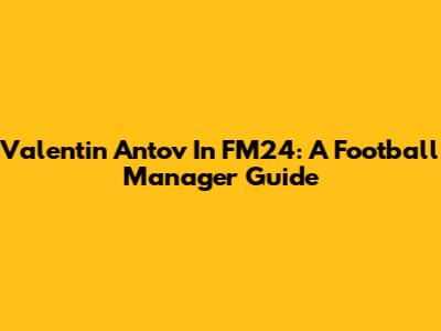 Valentin Antov In FM24: A Football Manager Guide