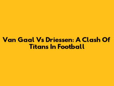 Van Gaal Vs Driessen: A Clash Of Titans In Football