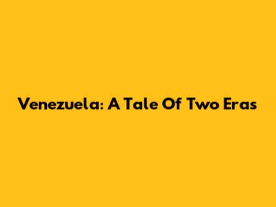 Venezuela: A Tale Of Two Eras
