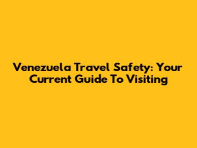 Venezuela Travel Safety: Your Current Guide To Visiting