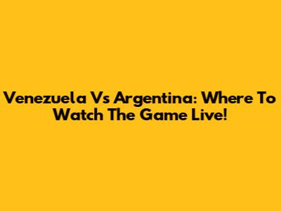 Venezuela Vs Argentina: Where To Watch The Game Live!