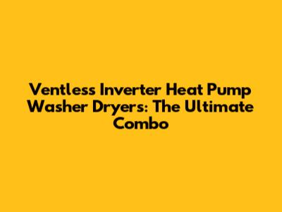 Ventless Inverter Heat Pump Washer Dryers: The Ultimate Combo