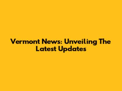Vermont News: Unveiling The Latest Updates