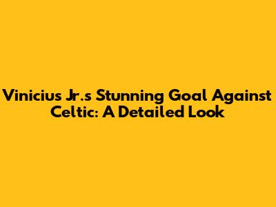 Vinicius Jr.'s Stunning Goal Against Celtic: A Detailed Look