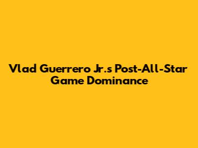 Vlad Guerrero Jr.'s Post-All-Star Game Dominance