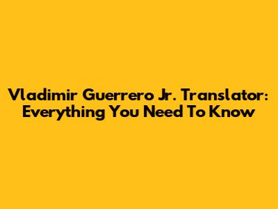 Vladimir Guerrero Jr. Translator: Everything You Need To Know