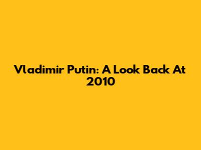 Vladimir Putin: A Look Back At 2010