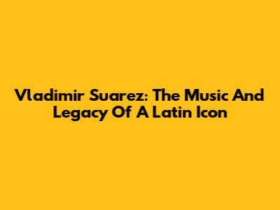 Vladimir Suarez: The Music And Legacy Of A Latin Icon