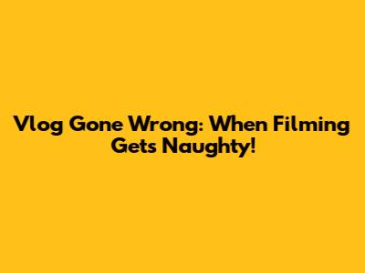 Vlog Gone Wrong: When Filming Gets Naughty!