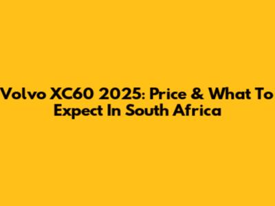 Volvo XC60 2025: Price & What To Expect In South Africa