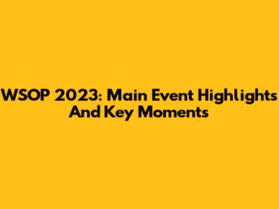 WSOP 2023: Main Event Highlights And Key Moments