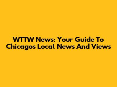 WTTW News: Your Guide To Chicago's Local News And Views