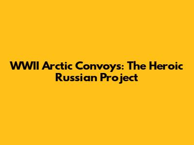 WWII Arctic Convoys: The Heroic Russian Project
