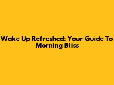 Wake Up Refreshed: Your Guide To Morning Bliss