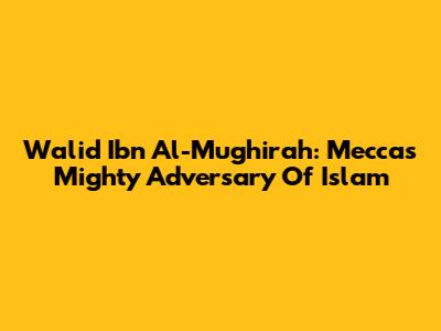 Walid Ibn Al-Mughirah: Mecca's Mighty Adversary Of Islam