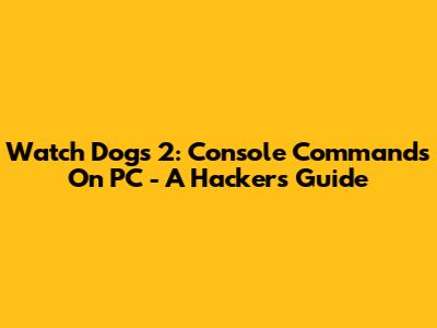 Watch Dogs 2: Console Commands On PC - A Hacker's Guide