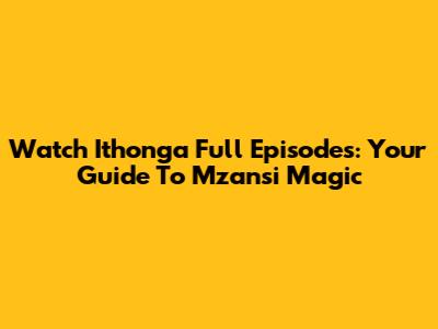 Watch Ithonga Full Episodes: Your Guide To Mzansi Magic