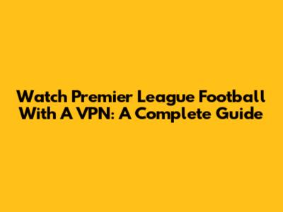 Watch Premier League Football With A VPN: A Complete Guide