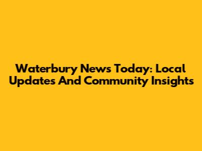 Waterbury News Today: Local Updates And Community Insights