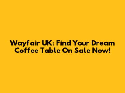 Wayfair UK: Find Your Dream Coffee Table On Sale Now!