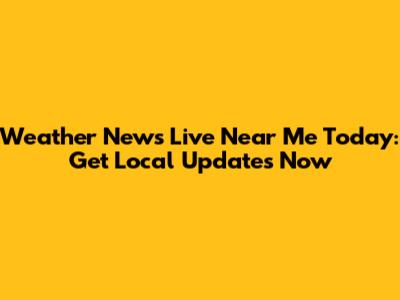Weather News Live Near Me Today: Get Local Updates Now