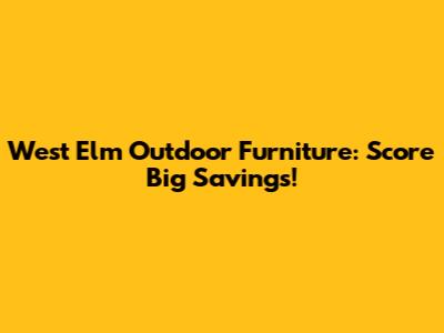 West Elm Outdoor Furniture: Score Big Savings!
