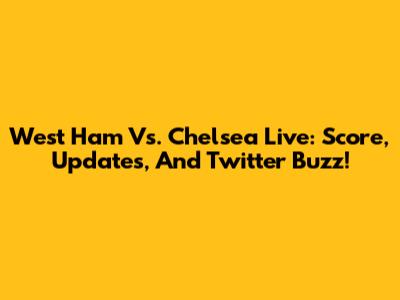 West Ham Vs. Chelsea Live: Score, Updates, And Twitter Buzz!