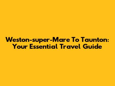 Weston-super-Mare To Taunton: Your Essential Travel Guide