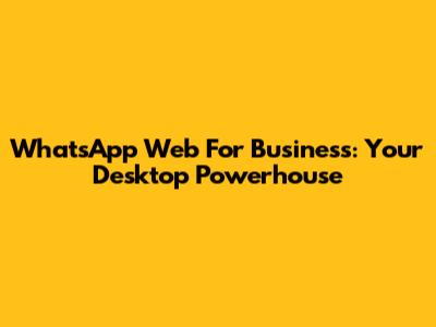 WhatsApp Web For Business: Your Desktop Powerhouse
