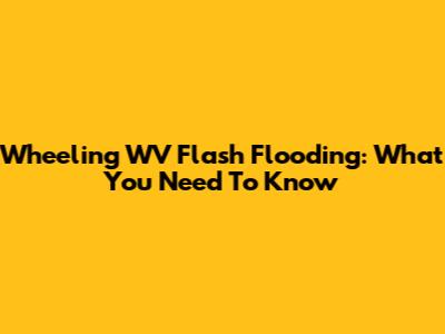 Wheeling WV Flash Flooding: What You Need To Know