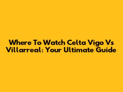 Where To Watch Celta Vigo Vs Villarreal: Your Ultimate Guide