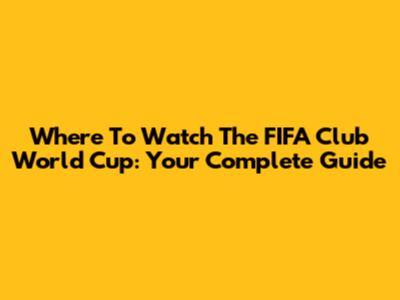 Where To Watch The FIFA Club World Cup: Your Complete Guide