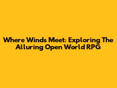 Where Winds Meet: Exploring The Alluring Open World RPG