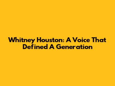 Whitney Houston: A Voice That Defined A Generation